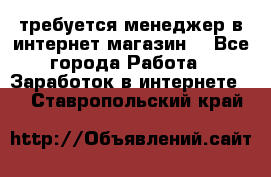 требуется менеджер в интернет магазин  - Все города Работа » Заработок в интернете   . Ставропольский край